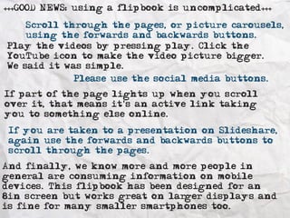 +++GOOD NEWS: using a flipbook is uncomplicated+++ 
i Volunteer Leeds 
Scroll through the pages, or picture carousels, 
using the forwards and backwards buttons. 
Play the videos by pressing play. Click the 
YouTube icon to make the video picture bigger. 
We said it was simple. 
Please use the social media buttons. 
If part of the page lights up when you scroll 
over it, that means it's an active link taking 
you to something else online. 
If you are taken to a presentation on Slideshare, 
again use the forwards and backwards buttons to 
scroll through the pages. 
And finally, we know more and more people in 
general are consuming information on mobile 
devices. This flipbook has been designed for an 
8in screen but works great on larger displays and 
is fine for many smaller smartphones too. 
