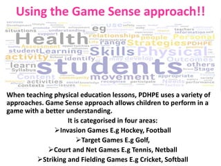 Using the Game Sense approach!! 
When teaching physical education lessons, PDHPE uses a variety of 
approaches. Game Sense approach allows children to perform in a 
game with a better understanding. 
It is categorised in four areas: 
Invasion Games E.g Hockey, Football 
Target Games E.g Golf, 
Court and Net Games E.g Tennis, Netball 
Striking and Fielding Games E.g Cricket, Softball 
 