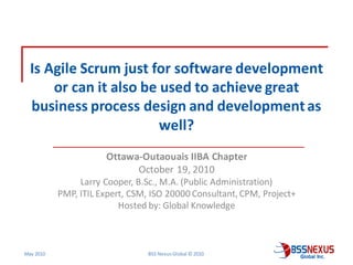Is Agile Scrum just for software development
      or can it also be used to achieve great
  business process design and development as
                        well?
                      Ottawa-Outaouais IIBA Chapter
                            October 19, 2010
                Larry Cooper, B.Sc., M.A. (Public Administration)
           PMP, ITIL Expert, CSM, ISO 20000 Consultant, CPM, Project+
                          Hosted by: Global Knowledge



May 2010                         BSS Nexus Global © 2010
 