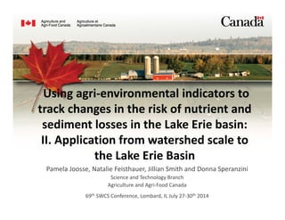Using agri‐environmental indicators to 
track changes in the risk of nutrient and 
sediment losses in the Lake Erie basin: 
II. Application from watershed scale to 
the Lake Erie Basin
Pamela Joosse, Natalie Feisthauer, Jillian Smith and Donna Speranzini
Science and Technology Branch 
Agriculture and Agri‐Food Canada
69th SWCS Conference, Lombard, IL July 27‐30th 2014
 