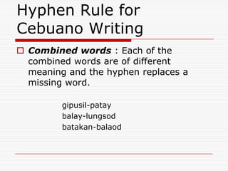 Hyphen Rule for
Cebuano Writing
 Combined words : Each of the
combined words are of different
meaning and the hyphen replaces a
missing word.
gipusil-patay
balay-lungsod
batakan-balaod
 