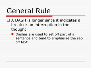 General Rule
 A DASH is longer since it indicates a
break or an interruption in the
thought
 Dashes are used to set off part of a
sentence and tend to emphasize the set-
off text.
 