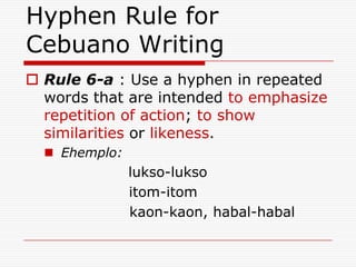 Hyphen Rule for
Cebuano Writing
 Rule 6-a : Use a hyphen in repeated
words that are intended to emphasize
repetition of action; to show
similarities or likeness.
 Ehemplo:
lukso-lukso
itom-itom
kaon-kaon, habal-habal
 