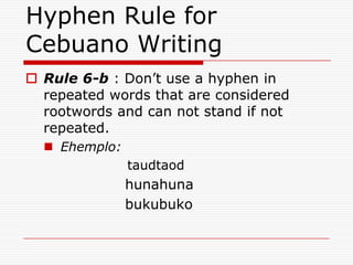 Hyphen Rule for
Cebuano Writing
 Rule 6-b : Don’t use a hyphen in
repeated words that are considered
rootwords and can not stand if not
repeated.
 Ehemplo:
taudtaod
hunahuna
bukubuko
 