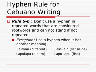 Hyphen Rule for
Cebuano Writing
 Rule 6-b : Don’t use a hyphen in
repeated words that are considered
rootwords and can not stand if not
repeated.
 Exception: Use a hyphen when it has
another meaning.
Lainlain (different) Lain-lain (set aside)
Lapulapu (a hero) Lapu-lapu (fish)
 