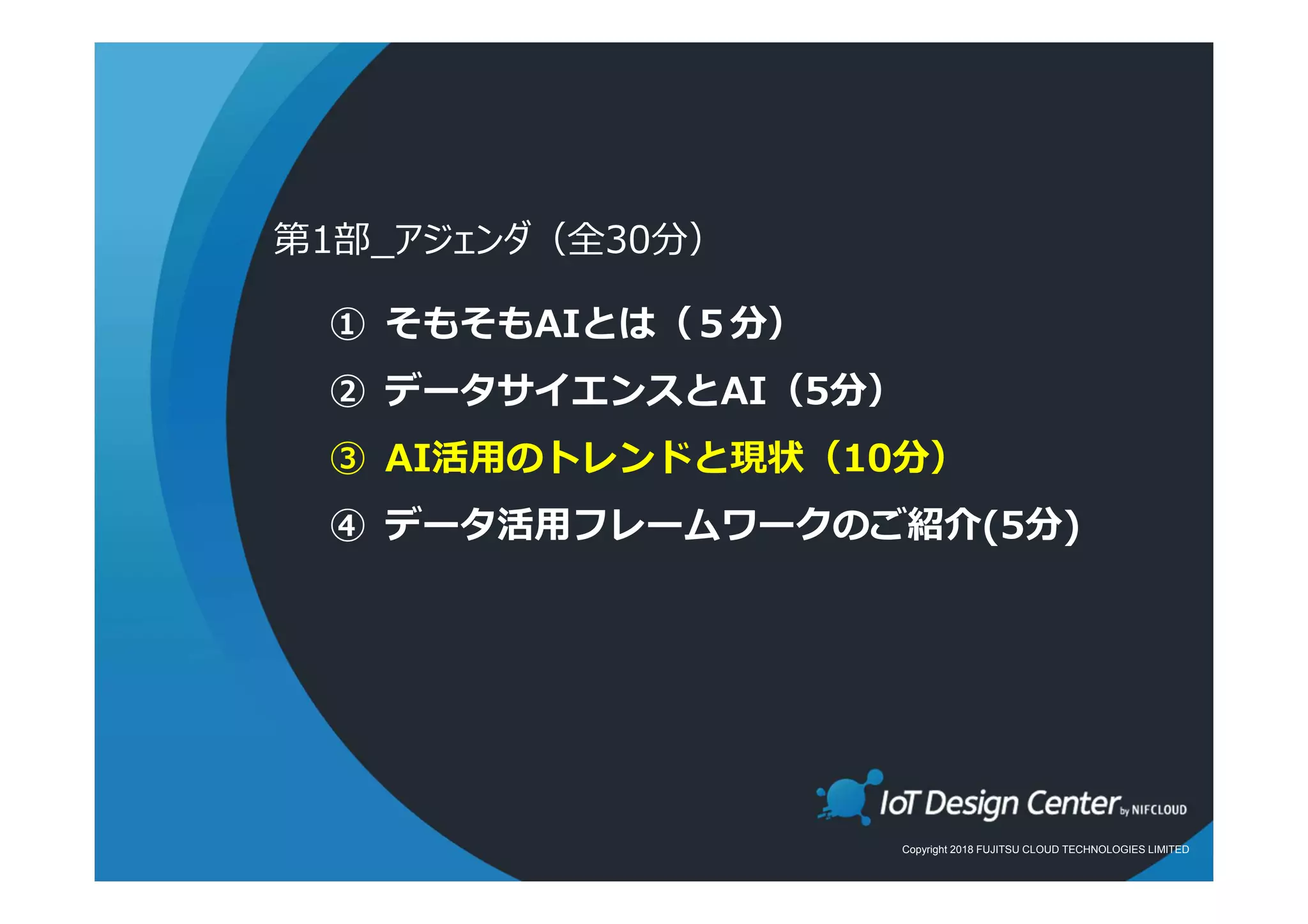 Copyright 2018 FUJITSU CLOUD TECHNOLOGIES LIMITED
① そもそもAIとは（５分）
② データサイエンスとAI（5分）
③ AI活用のトレンドと現状（10分）
④ データ活用フレームワークのご紹介(5分)
第1部_アジェンダ（全30分）
 