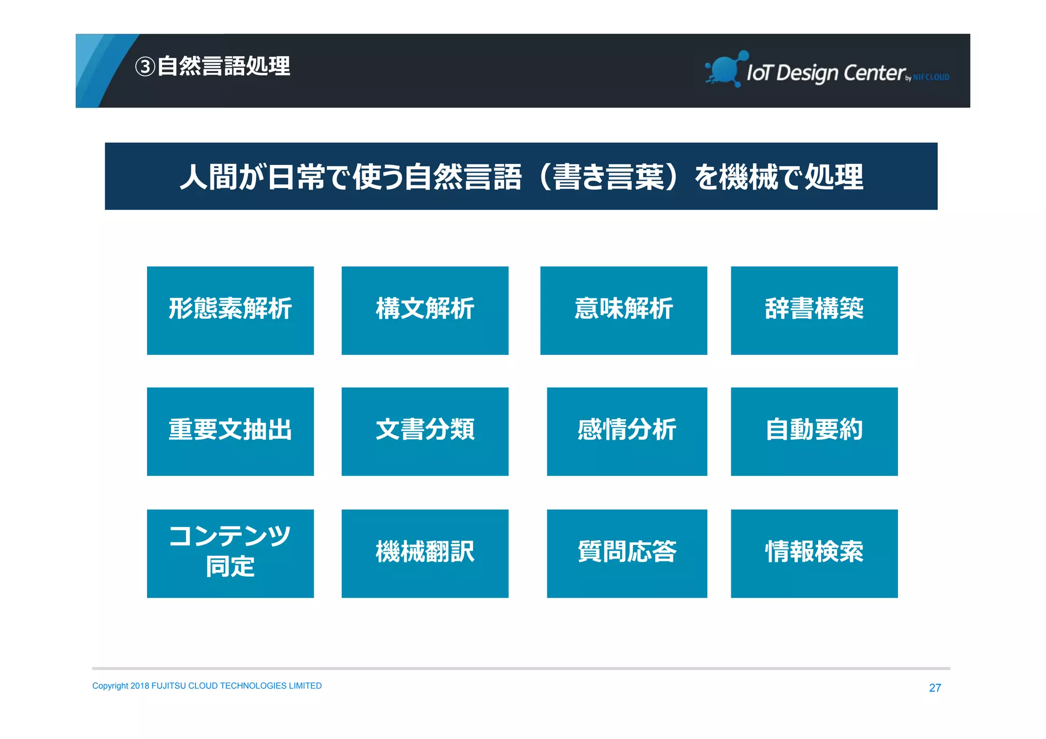Copyright 2018 FUJITSU CLOUD TECHNOLOGIES LIMITED
③自然⾔語処理
27
形態素解析 構文解析 意味解析 辞書構築
重要文抽出 文書分類 感情分析 自動要約
コンテンツ
同定
機械翻訳 質問応答 情報検索
人間が⽇常で使う⾃然⾔語（書き⾔葉）を機械で処理
 