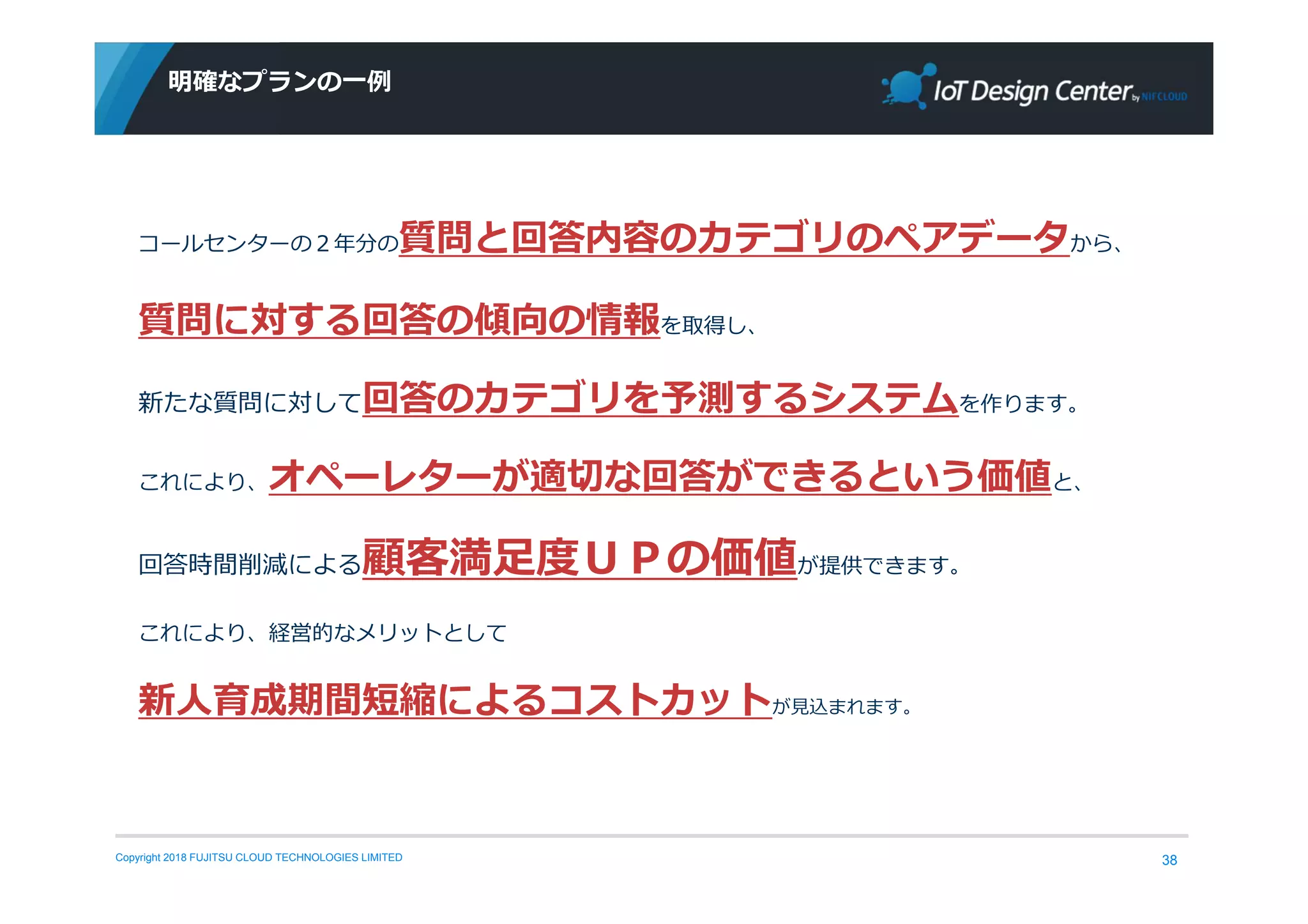 Copyright 2018 FUJITSU CLOUD TECHNOLOGIES LIMITED
明確なプランの一例
38
コールセンターの２年分の質問と回答内容のカテゴリのペアデータから、
質問に対する回答の傾向の情報を取得し、
新たな質問に対して回答のカテゴリを予測するシステムを作ります。
これにより、オペーレターが適切な回答ができるという価値と、
回答時間削減による顧客満⾜度ＵＰの価値が提供できます。
これにより、経営的なメリットとして
新人育成期間短縮によるコストカットが⾒込まれます。
 