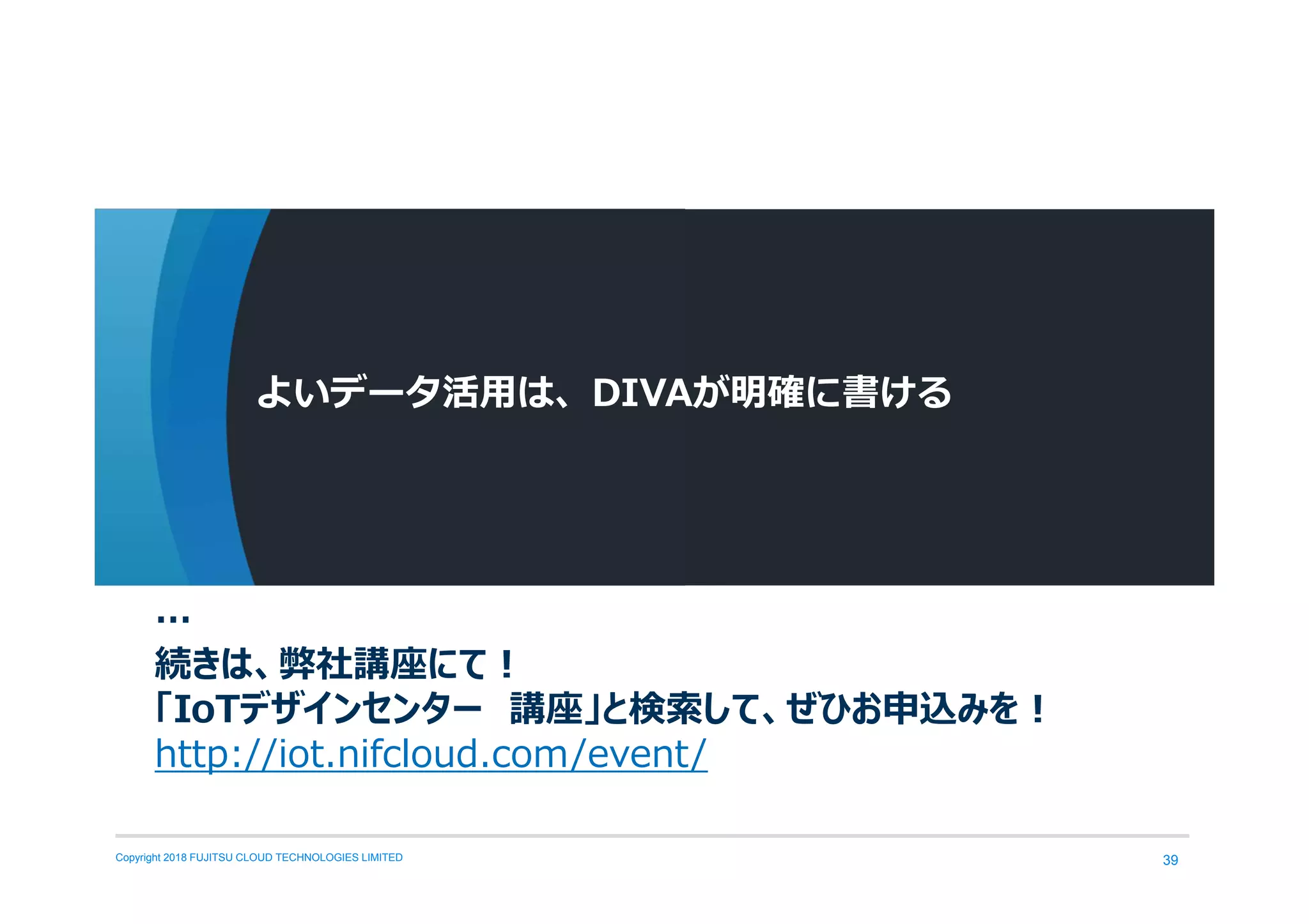 Copyright 2018 FUJITSU CLOUD TECHNOLOGIES LIMITED 39
よいデータ活用は、DIVAが明確に書ける
…
続きは、弊社講座にて！
「IoTデザインセンター 講座」と検索して、ぜひお申込みを！
http://iot.nifcloud.com/event/
 