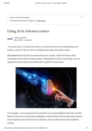 6/25/2020 Using AI in Advance science - venkat vajradhar - Medium
https://medium.com/@pvvajradhar/using-ai-in-advance-science-26a48b3ecad1 1/3
Using AI in Advance science
venkat vajradhar
Nov 5, 2019 · 3 min read
“ In recent news, we found that there is an AI-based tool for recommending new
recipes, with new flavors after crunching thousands of existing recipes.
AI services based tool for recommending new recipes, with new flavors after
crunching thousands of existing recipes. Although the work is interesting, such an
approach is particularly interesting when applied to innovation.
For example, a recent paper from researchers at Carnegie Mellon University and the
Hebrew University of Jerusalem highlights an AI solutions-driven approach to patent
mine databases and research mine databases, for reusable ideas in new problem-
solving.
Only you can see this message
This story's distribution setting is on. Learn more
 