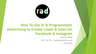 How To Use AI & Programmatic
Advertising to Create Leads & Sales On
Facebook & Instagram
Radford White
0417 142 751 / rad@radfordwhite.com
26/4/2018
 