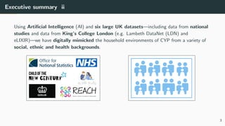 Executive summary ii
Using Artificial Intelligence (AI) and six large UK datasets—including data from national
studies and data from King’s College London (e.g. Lambeth DataNet (LDN) and
eLIXIR)—we have digitally mimicked the household environments of CYP from a variety of
social, ethnic and health backgrounds.
3
 