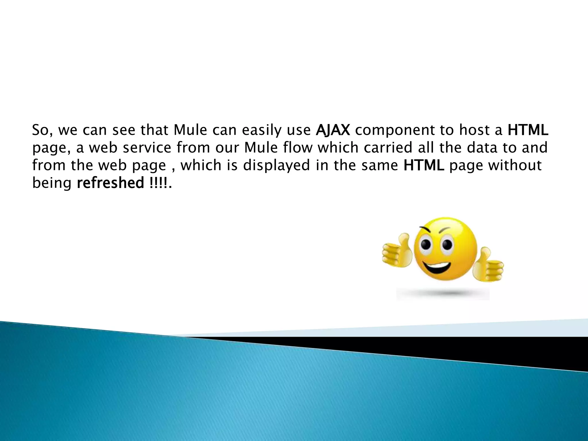 So, we can see that Mule can easily use AJAX component to host a HTML page, a web service from our Mule flow which carried all the data to and from the web page , which is displayed in the same HTML page without being refreshed !!!!. 