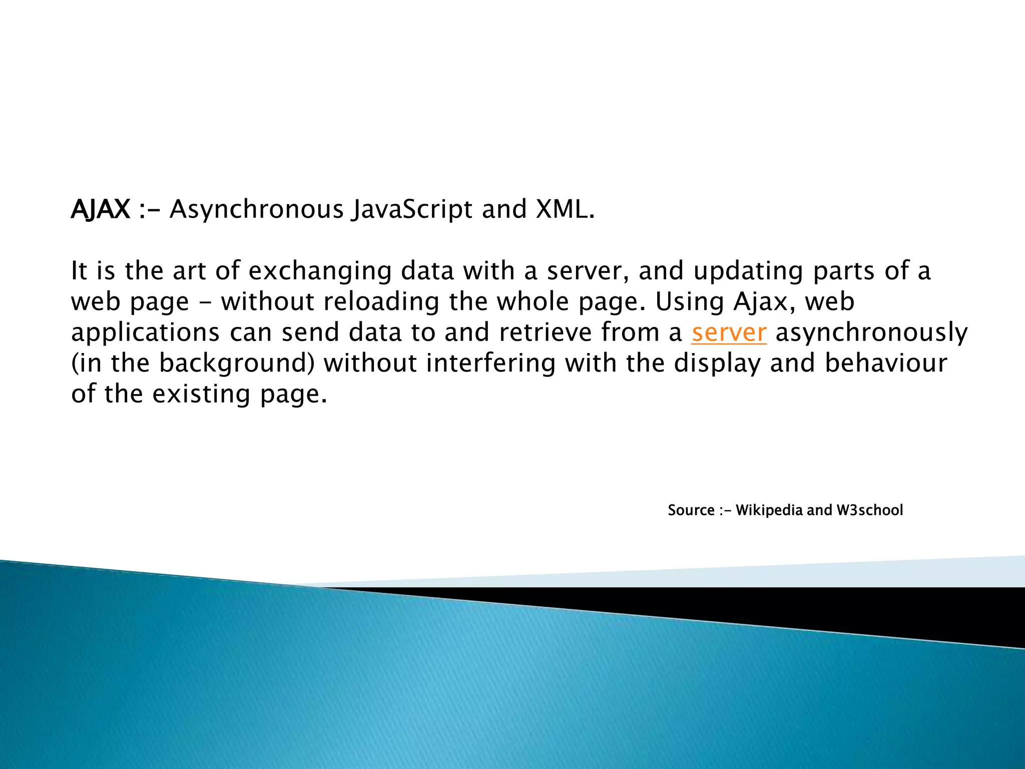 AJAX :- Asynchronous JavaScript and XML. It is the art of exchanging data with a server, and updating parts of a web page - without reloading the whole page. Using Ajax, web applications can send data to and retrieve from a server asynchronously (in the background) without interfering with the display and behaviour of the existing page. Source :- Wikipedia and W3school 