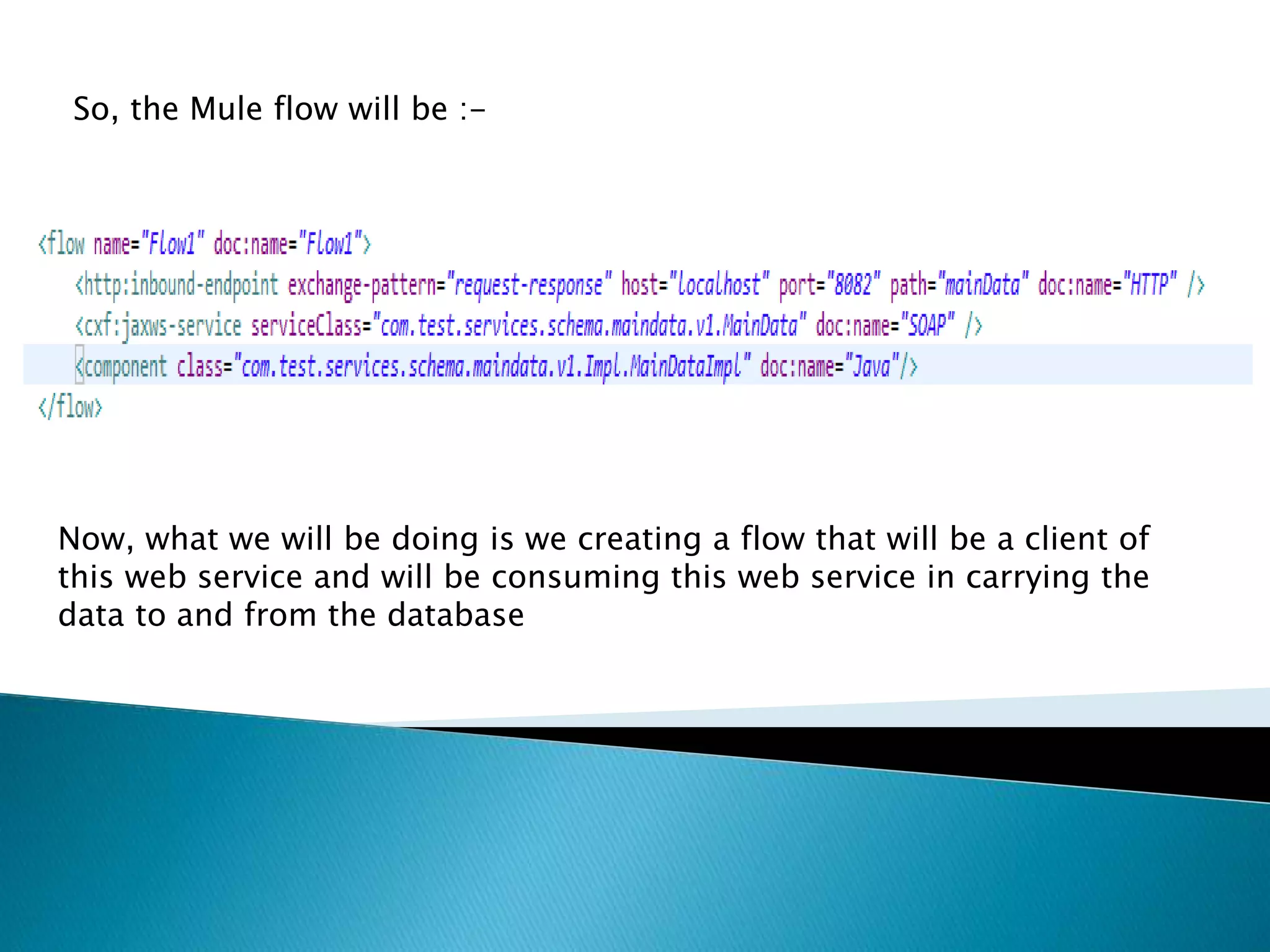 So, the Mule flow will be :- Now, what we will be doing is we creating a flow that will be a client of this web service and will be consuming this web service in carrying the data to and from the database 