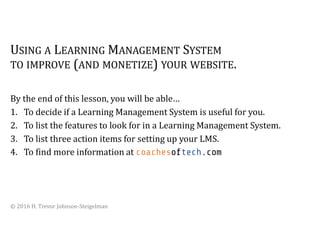 USING A LEARNING MANAGEMENT SYSTEM
TO IMPROVE (AND MONETIZE) YOUR WEBSITE.
By the end of this lesson, you will be able…
1. To decide if a Learning Management System is useful for you.
2. To list the features to look for in a Learning Management System.
3. To list three action items for setting up your LMS.
4. To find more information at coachesoftech.com
© 2016 H. Trevor Johnson-Steigelman
 