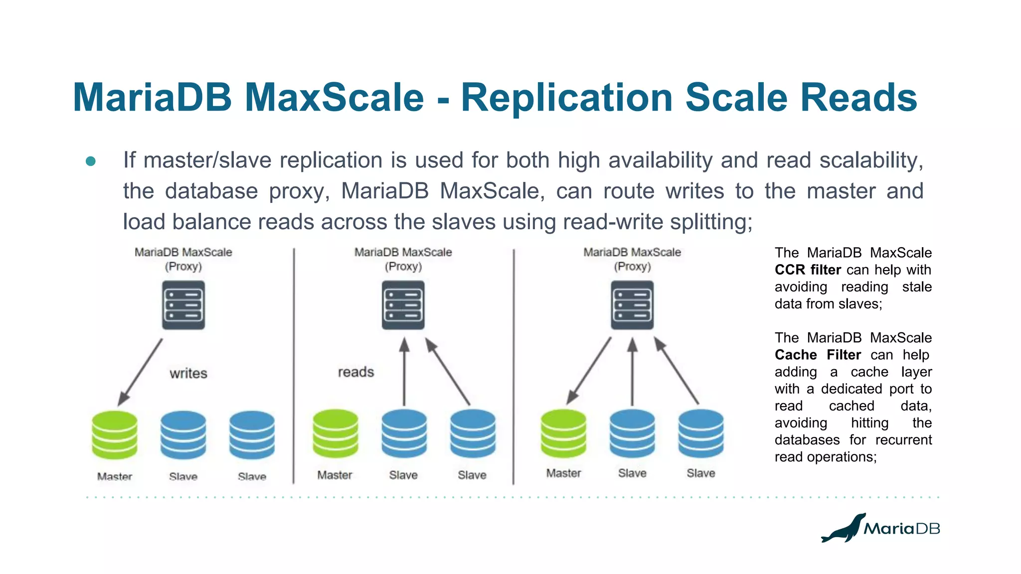 MariaDB MaxScale - Replication Scale Reads
● If master/slave replication is used for both high availability and read scalability,
the database proxy, MariaDB MaxScale, can route writes to the master and
load balance reads across the slaves using read-write splitting;
The MariaDB MaxScale
CCR filter can help with
avoiding reading stale
data from slaves;
The MariaDB MaxScale
Cache Filter can help
adding a cache layer
with a dedicated port to
read cached data,
avoiding hitting the
databases for recurrent
read operations;
 