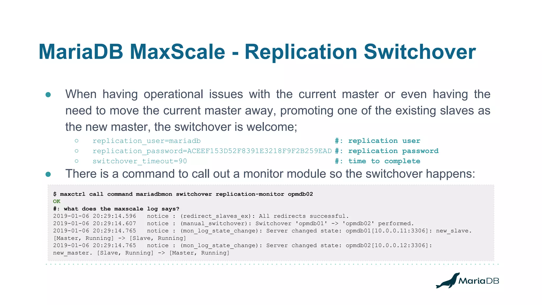 MariaDB MaxScale - Replication Switchover
● When having operational issues with the current master or even having the
need to move the current master away, promoting one of the existing slaves as
the new master, the switchover is welcome;
○ replication_user=mariadb #: replication user
○ replication_password=ACEEF153D52F8391E3218F9F2B259EAD #: replication password
○ switchover_timeout=90 #: time to complete
● There is a command to call out a monitor module so the switchover happens:
$ maxctrl call command mariadbmon switchover replication-monitor opmdb02
OK
#: what does the maxscale log says?
2019-01-06 20:29:14.596 notice : (redirect_slaves_ex): All redirects successful.
2019-01-06 20:29:14.607 notice : (manual_switchover): Switchover 'opmdb01' -> 'opmdb02' performed.
2019-01-06 20:29:14.765 notice : (mon_log_state_change): Server changed state: opmdb01[10.0.0.11:3306]: new_slave.
[Master, Running] -> [Slave, Running]
2019-01-06 20:29:14.765 notice : (mon_log_state_change): Server changed state: opmdb02[10.0.0.12:3306]:
new_master. [Slave, Running] -> [Master, Running]
 