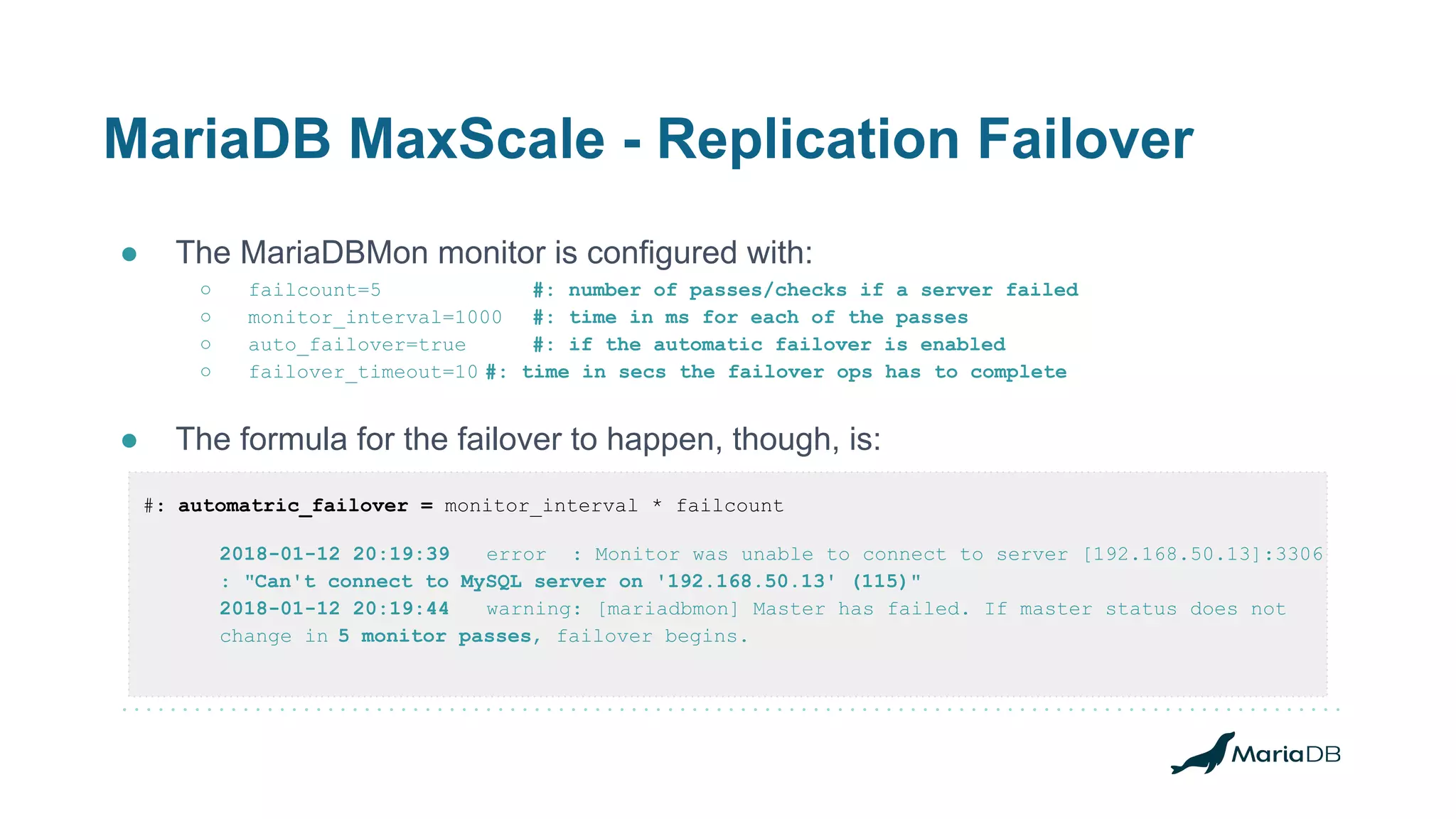 MariaDB MaxScale - Replication Failover
● The MariaDBMon monitor is configured with:
○ failcount=5 #: number of passes/checks if a server failed
○ monitor_interval=1000 #: time in ms for each of the passes
○ auto_failover=true #: if the automatic failover is enabled
○ failover_timeout=10 #: time in secs the failover ops has to complete
● The formula for the failover to happen, though, is:
#: automatric_failover = monitor_interval * failcount
2018-01-12 20:19:39 error : Monitor was unable to connect to server [192.168.50.13]:3306
: "Can't connect to MySQL server on '192.168.50.13' (115)"
2018-01-12 20:19:44 warning: [mariadbmon] Master has failed. If master status does not
change in 5 monitor passes, failover begins.
 