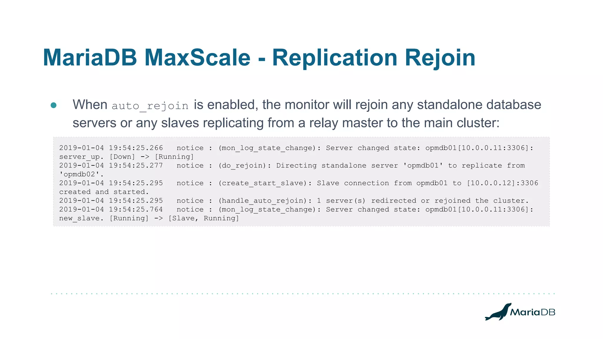 MariaDB MaxScale - Replication Rejoin
● When auto_rejoin is enabled, the monitor will rejoin any standalone database
servers or any slaves replicating from a relay master to the main cluster:
2019-01-04 19:54:25.266 notice : (mon_log_state_change): Server changed state: opmdb01[10.0.0.11:3306]:
server_up. [Down] -> [Running]
2019-01-04 19:54:25.277 notice : (do_rejoin): Directing standalone server 'opmdb01' to replicate from
'opmdb02'.
2019-01-04 19:54:25.295 notice : (create_start_slave): Slave connection from opmdb01 to [10.0.0.12]:3306
created and started.
2019-01-04 19:54:25.295 notice : (handle_auto_rejoin): 1 server(s) redirected or rejoined the cluster.
2019-01-04 19:54:25.764 notice : (mon_log_state_change): Server changed state: opmdb01[10.0.0.11:3306]:
new_slave. [Running] -> [Slave, Running]
 