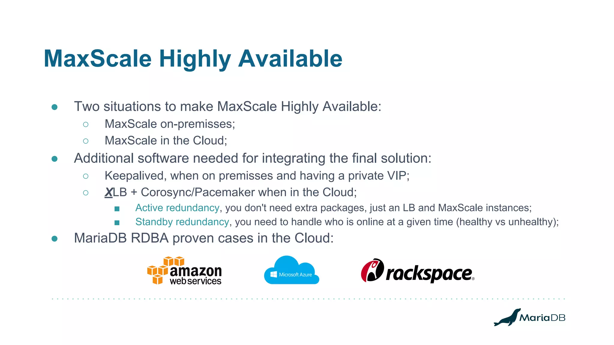 MaxScale Highly Available
● Two situations to make MaxScale Highly Available:
○ MaxScale on-premisses;
○ MaxScale in the Cloud;
● Additional software needed for integrating the final solution:
○ Keepalived, when on premisses and having a private VIP;
○ XLB + Corosync/Pacemaker when in the Cloud;
■ Active redundancy, you don't need extra packages, just an LB and MaxScale instances;
■ Standby redundancy, you need to handle who is online at a given time (healthy vs unhealthy);
● MariaDB RDBA proven cases in the Cloud:
 