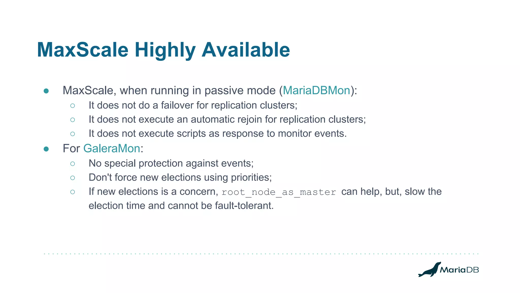MaxScale Highly Available
● MaxScale, when running in passive mode (MariaDBMon):
○ It does not do a failover for replication clusters;
○ It does not execute an automatic rejoin for replication clusters;
○ It does not execute scripts as response to monitor events.
● For GaleraMon:
○ No special protection against events;
○ Don't force new elections using priorities;
○ If new elections is a concern, root_node_as_master can help, but, slow the
election time and cannot be fault-tolerant.
 