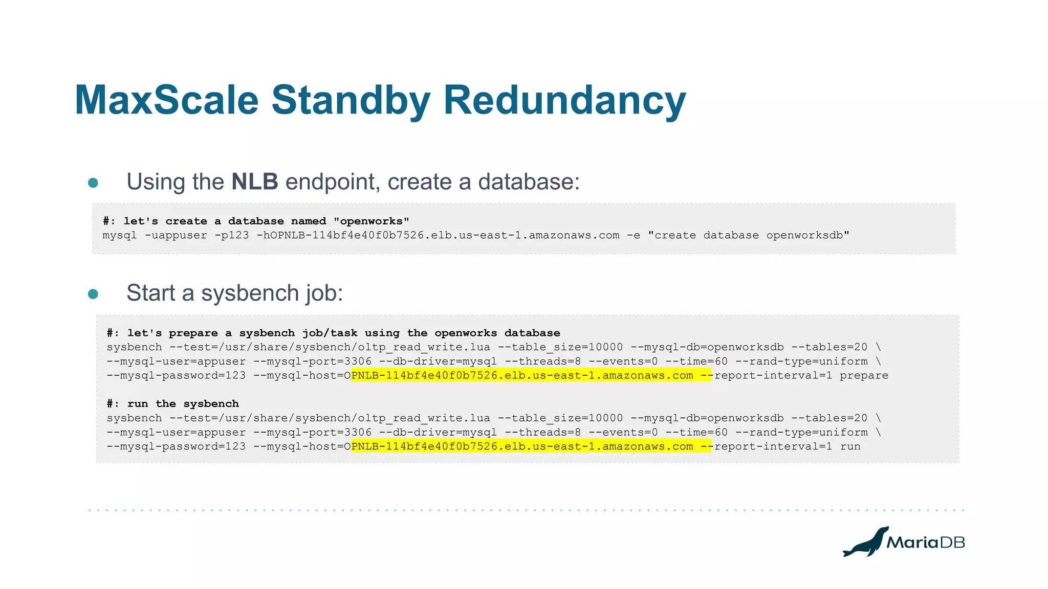 MaxScale Standby Redundancy
● Using the NLB endpoint, create a database:
● Start a sysbench job:
#: let's create a database named "openworks"
mysql -uappuser -p123 -hOPNLB-114bf4e40f0b7526.elb.us-east-1.amazonaws.com -e "create database openworksdb"
#: let's prepare a sysbench job/task using the openworks database
sysbench --test=/usr/share/sysbench/oltp_read_write.lua --table_size=10000 --mysql-db=openworksdb --tables=20 
--mysql-user=appuser --mysql-port=3306 --db-driver=mysql --threads=8 --events=0 --time=60 --rand-type=uniform 
--mysql-password=123 --mysql-host=OPNLB-114bf4e40f0b7526.elb.us-east-1.amazonaws.com --report-interval=1 prepare
#: run the sysbench
sysbench --test=/usr/share/sysbench/oltp_read_write.lua --table_size=10000 --mysql-db=openworksdb --tables=20 
--mysql-user=appuser --mysql-port=3306 --db-driver=mysql --threads=8 --events=0 --time=60 --rand-type=uniform 
--mysql-password=123 --mysql-host=OPNLB-114bf4e40f0b7526.elb.us-east-1.amazonaws.com --report-interval=1 run
 