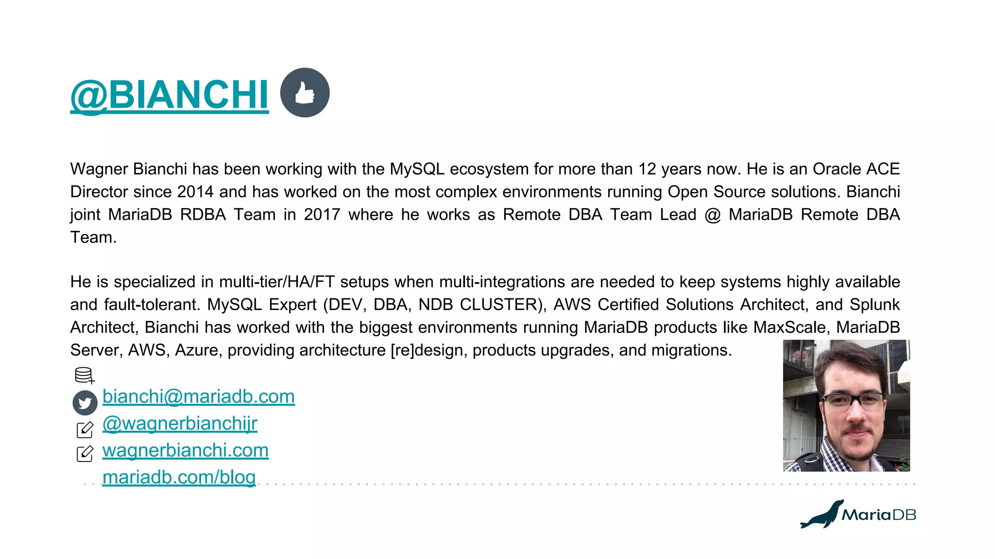 @BIANCHI
Wagner Bianchi has been working with the MySQL ecosystem for more than 12 years now. He is an Oracle ACE
Director since 2014 and has worked on the most complex environments running Open Source solutions. Bianchi
joint MariaDB RDBA Team in 2017 where he works as Remote DBA Team Lead @ MariaDB Remote DBA
Team.
He is specialized in multi-tier/HA/FT setups when multi-integrations are needed to keep systems highly available
and fault-tolerant. MySQL Expert (DEV, DBA, NDB CLUSTER), AWS Certified Solutions Architect, and Splunk
Architect, Bianchi has worked with the biggest environments running MariaDB products like MaxScale, MariaDB
Server, AWS, Azure, providing architecture [re]design, products upgrades, and migrations.
bianchi@mariadb.com
@wagnerbianchijr
wagnerbianchi.com
mariadb.com/blog
 