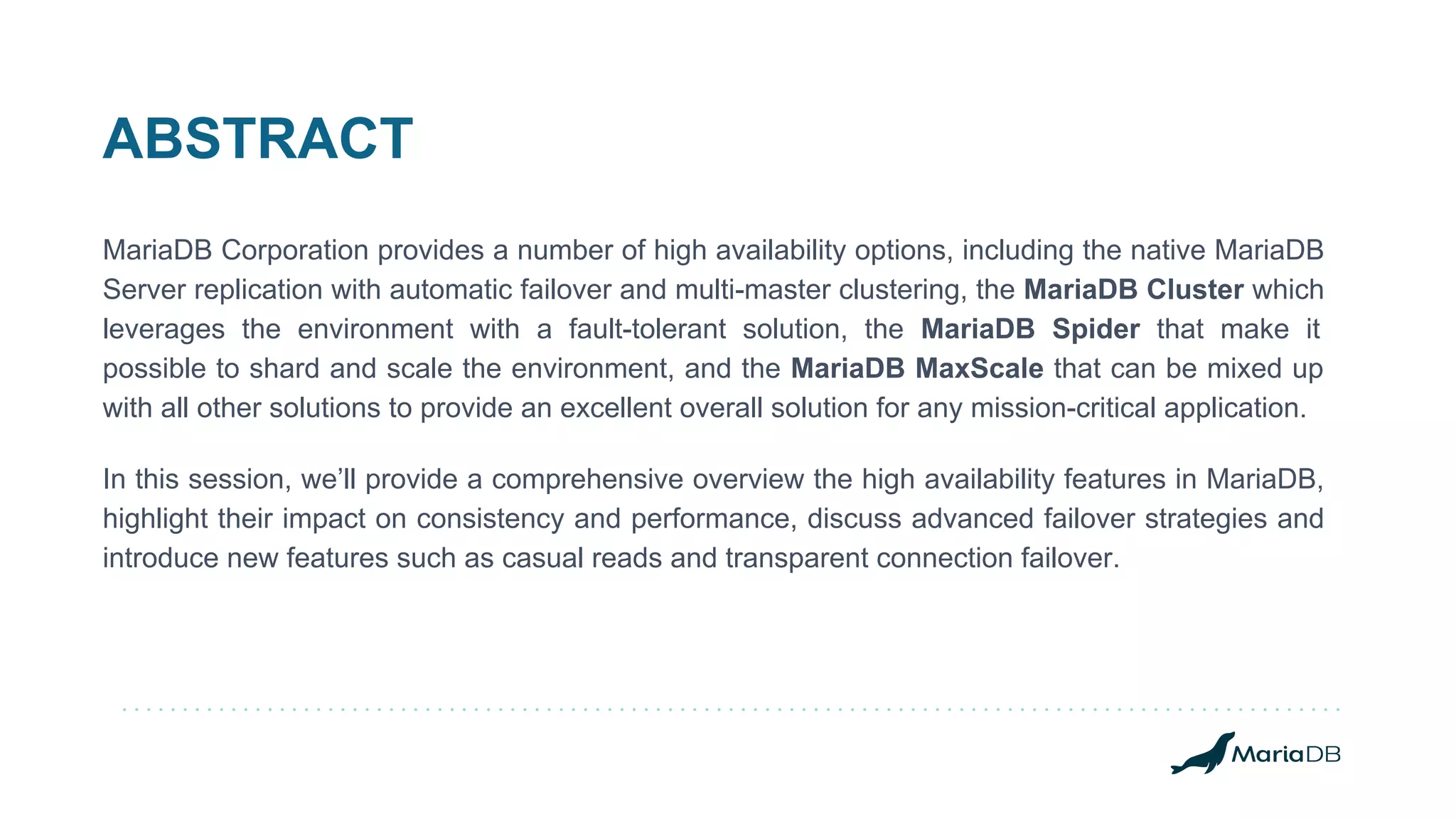 ABSTRACT
MariaDB Corporation provides a number of high availability options, including the native MariaDB
Server replication with automatic failover and multi-master clustering, the MariaDB Cluster which
leverages the environment with a fault-tolerant solution, the MariaDB Spider that make it
possible to shard and scale the environment, and the MariaDB MaxScale that can be mixed up
with all other solutions to provide an excellent overall solution for any mission-critical application.
In this session, we’ll provide a comprehensive overview the high availability features in MariaDB,
highlight their impact on consistency and performance, discuss advanced failover strategies and
introduce new features such as casual reads and transparent connection failover.
 