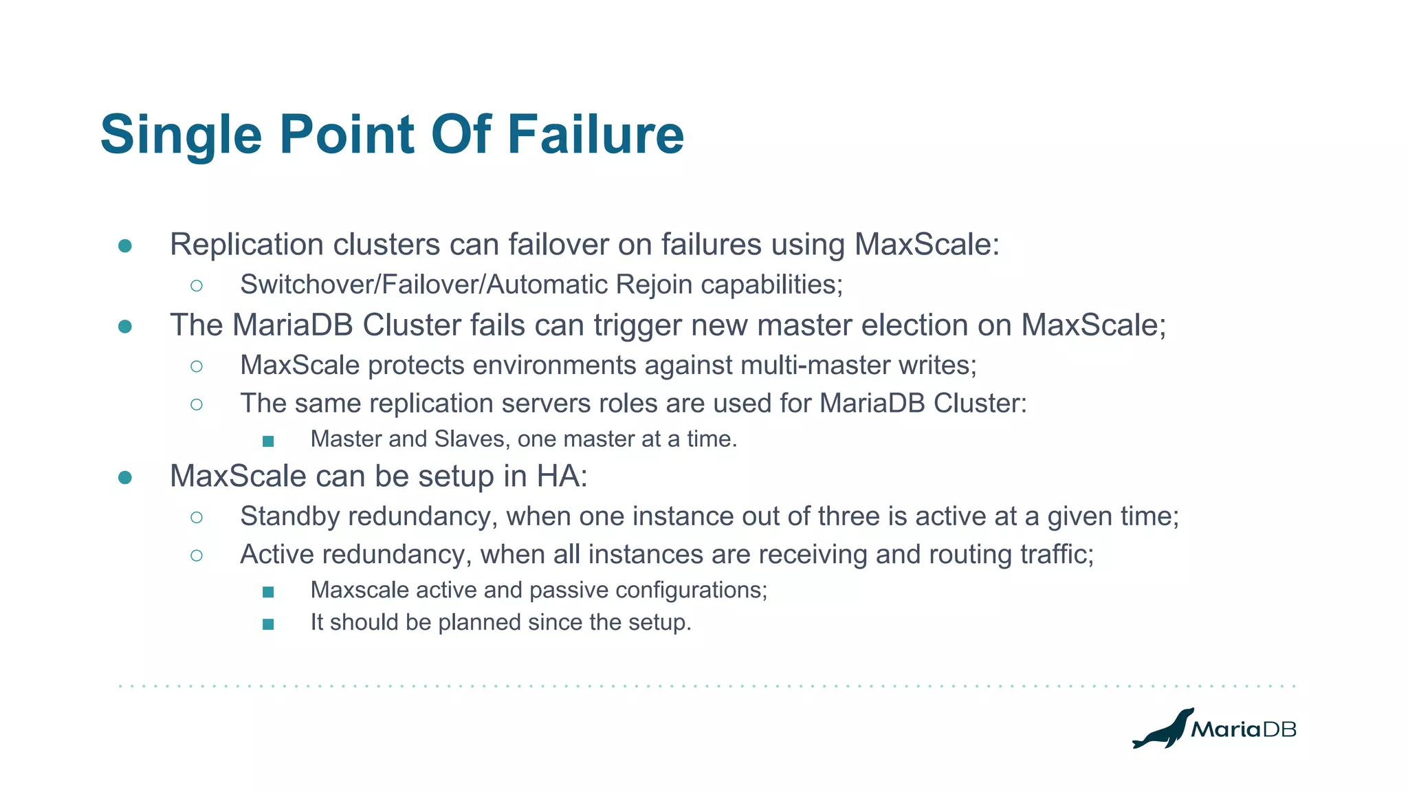 Single Point Of Failure
● Replication clusters can failover on failures using MaxScale:
○ Switchover/Failover/Automatic Rejoin capabilities;
● The MariaDB Cluster fails can trigger new master election on MaxScale;
○ MaxScale protects environments against multi-master writes;
○ The same replication servers roles are used for MariaDB Cluster:
■ Master and Slaves, one master at a time.
● MaxScale can be setup in HA:
○ Standby redundancy, when one instance out of three is active at a given time;
○ Active redundancy, when all instances are receiving and routing traffic;
■ Maxscale active and passive configurations;
■ It should be planned since the setup.
 
