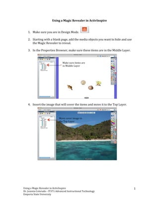 Using	
 a	
 Magic	
 Revealer	
 in	
 ActivInspire	
 
	
 

       1. Make	
 sure	
 you	
 are	
 in	
 Design	
 Mode.	
 	
         	
 
          	
 
       2. Starting	
 with	
 a	
 blank	
 page,	
 add	
 the	
 media	
 objects	
 you	
 want	
 to	
 hide	
 and	
 use	
 
          the	
 Magic	
 Revealer	
 to	
 reveal.	
 	
 	
 
          	
 
       3. In	
 the	
 Properties	
 Browser,	
 make	
 sure	
 these	
 items	
 are	
 in	
 the	
 Middle	
 Layer.	
 	
 


                                                      Make	
 sure	
 items	
 are	
 
                                                      in	
 Middle	
 Layer	
 




          	
 
       4. Insert	
 the	
 image	
 that	
 will	
 cover	
 the	
 items	
 and	
 move	
 it	
 to	
 the	
 Top	
 Layer.	
 	
 



                                             Move	
 cover	
 image	
 to	
 
                                             the	
 Top	
 Layer	
 




	
 
	
                                            	
 




Using	
 a	
 Magic	
 Revealer	
 in	
 ActivInspire	
             	
                                                                	
 
                                                                                                                                       1	
 
Dr.	
 Jozenia	
 Colorado	
 -­‐	
 IT371	
 Advanced	
 Instructional	
 Technology	
 
Emporia	
 State	
 University	
 
 
