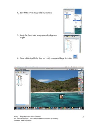 6. Select	
 the	
 cover	
 image	
 and	
 duplicate	
 it.	
 
	
 
	
 
	
 
	
 
	
 
	
 
	
 
	
 
          	
 
       7. Drag	
 the	
 duplicated	
 image	
 to	
 the	
 Background	
 
          Layer.	
 	
 
          	
 
          	
 
          	
 
          	
 
          	
 
          	
 
          	
 

       8. Turn	
 off	
 Design	
 Mode.	
 	
 You	
 are	
 ready	
 to	
 use	
 the	
 Magic	
 Revealer!	
    	
 
	
 




Using	
 a	
 Magic	
 Revealer	
 in	
 ActivInspire	
             	
                                                    	
 
                                                                                                                           3	
 
Dr.	
 Jozenia	
 Colorado	
 -­‐	
 IT371	
 Advanced	
 Instructional	
 Technology	
 
Emporia	
 State	
 University	
 
 