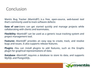 Conclusion
Mantis Bug Tracker (MantisBT) is a free, open-source, web-based tool
that's commonly used to track software defects:
Ease of use-Users can get started quickly and manage projects while
collaborating with clients and teammates.
Flexibility -MantisBT can be used as a generic issue tracking system and
project management tool.
Features -MantisBT provides an easy way to create, track, and resolve
bugs and issues. It also supports release features.
Plugins -You can install plugins to add features, such as the Graphs
plugin for graphical representations of data.
Database -MantisBT requires a database to store its data, and supports
MySQL and PostgreSQL.
 