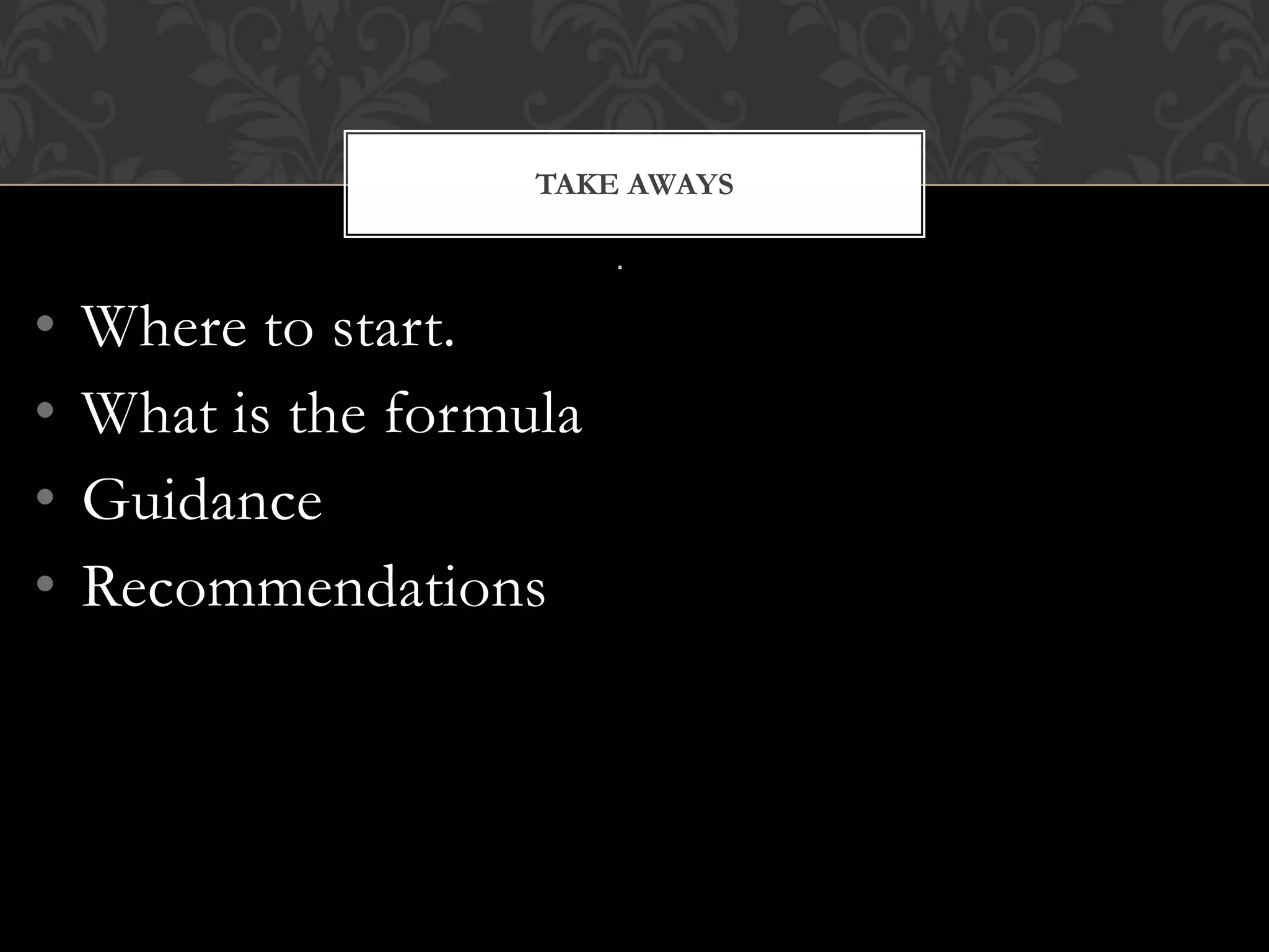 TAKE AWAYS



•   Where to start.
•   What is the formula
•   Guidance
•   Recommendations
 