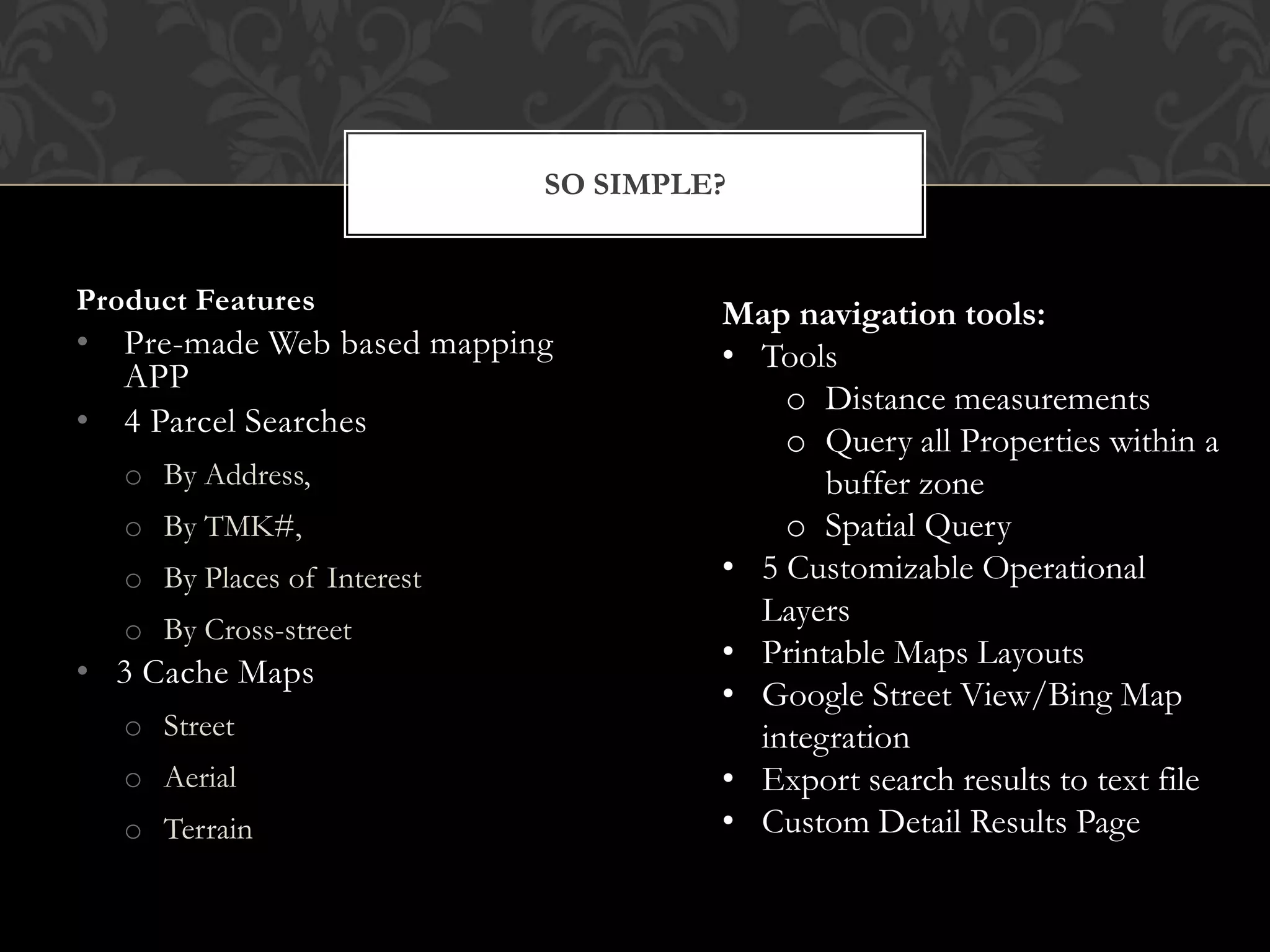 SO SIMPLE?


Product Features                      Map navigation tools:
• Pre-made Web based mapping          • Tools
  APP
                                          o Distance measurements
• 4 Parcel Searches
                                          o Query all Properties within a
   o By Address,                             buffer zone
   o By TMK#,                             o Spatial Query
   o By Places of Interest            • 5 Customizable Operational
                                        Layers
   o By Cross-street
                                      • Printable Maps Layouts
• 3 Cache Maps
                                      • Google Street View/Bing Map
   o Street                             integration
   o Aerial                           • Export search results to text file
   o Terrain                          • Custom Detail Results Page
 