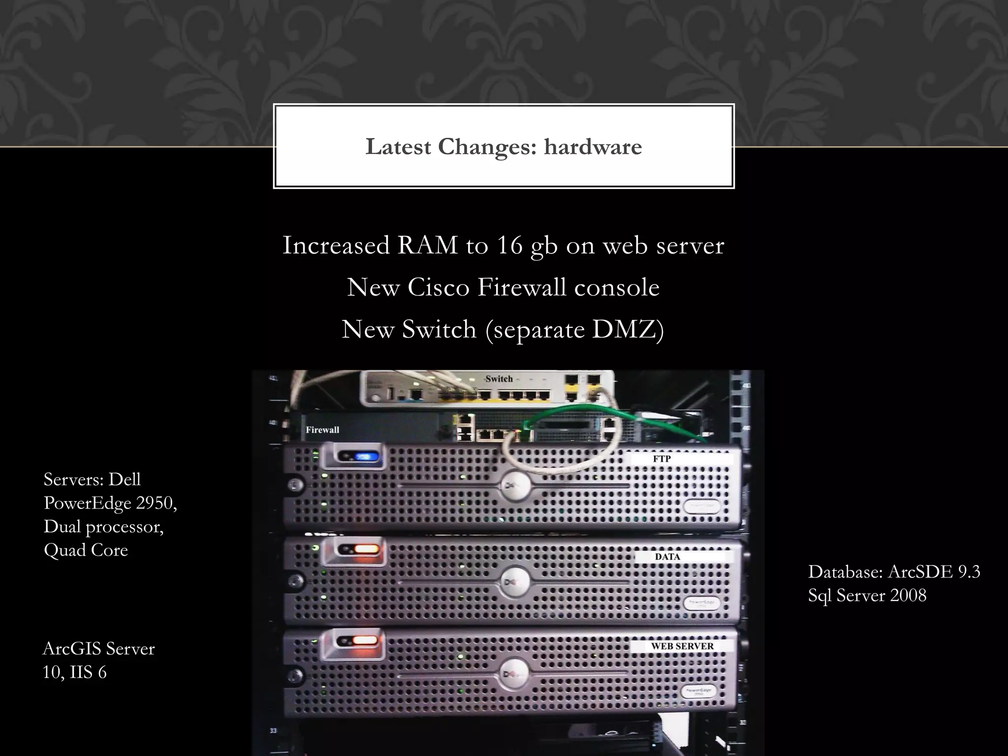 Latest Changes: hardware


                  Increased RAM to 16 gb on web server
                       New Cisco Firewall console
                       New Switch (separate DMZ)




Servers: Dell
PowerEdge 2950,
Dual processor,
Quad Core
                                                         Database: ArcSDE 9.3
                                                         Sql Server 2008

ArcGIS Server
10, IIS 6
 