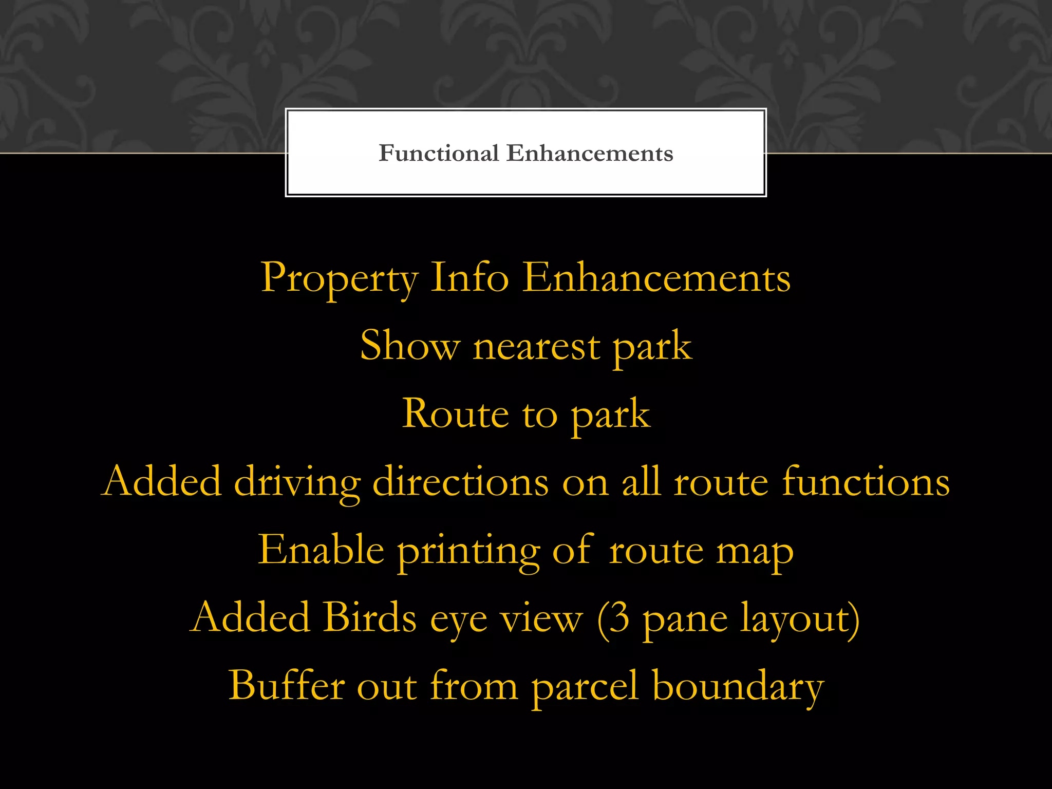 Functional Enhancements



       Property Info Enhancements
             Show nearest park
                Route to park
Added driving directions on all route functions
       Enable printing of route map
    Added Birds eye view (3 pane layout)
     Buffer out from parcel boundary
 
