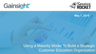 Using a Maturity Model To Build a Strategic
Customer Education Organization
May 7, 2015
 