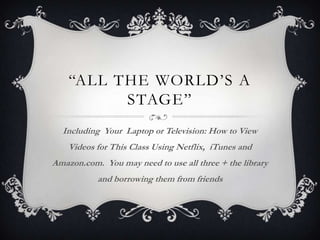 “All the world’s a stage” Including  Your Laptop or Television: How to View Videos for This Class Using Netflix,  iTunes and Amazon.com.  You may need to use all three + the library and borrowing them from friends 