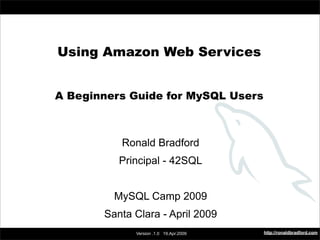 Using Amazon Web Services



         Using Amazon Web Services


         A Beginners Guide for MySQL Users



                     Ronald Bradford
                    Principal - 42SQL


                   MySQL Camp 2009
                 Santa Clara - April 2009
                                                  http://ronaldbradford.com
                       Version .1.0 19.Apr.2009
 