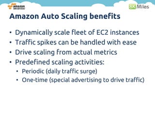 Amazon Auto Scaling benefits

•   Dynamically scale fleet of EC2 instances
•   Traffic spikes can be handled with ease
•   Drive scaling from actual metrics
•   Predefined scaling activities:
    • Periodic (daily traffic surge)
    • One-time (special advertising to drive traffic)
 