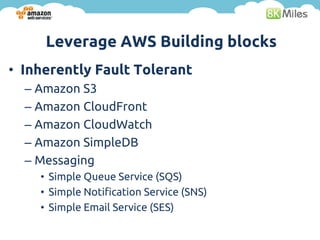 Leverage AWS Building blocks
• Inherently Fault Tolerant
  – Amazon S3
  – Amazon CloudFront
  – Amazon CloudWatch
  – Amazon SimpleDB
  – Messaging
    • Simple Queue Service (SQS)
    • Simple Notification Service (SNS)
    • Simple Email Service (SES)
 