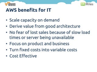 AWS benefits for IT

• Scale capacity on demand
• Derive value from good architecture
• No fear of lost sales because of slow load
  times or server being unavailable
• Focus on product and business
• Turn fixed costs into variable costs
• Cost Effective
 