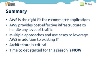 Summary
• AWS is the right fit for e-commerce applications
• AWS provides cost-effective infrastructure to
  handle any level of traffic
• Multiple approaches and use cases to leverage
  AWS in addition to existing IT
• Architecture is critical
• Time to get started for this season is NOW
 
