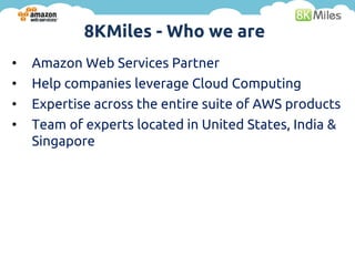 8KMiles - Who we are
•   Amazon Web Services Partner
•   Help companies leverage Cloud Computing
•   Expertise across the entire suite of AWS products
•   Team of experts located in United States, India &
    Singapore
 