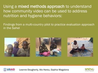 Using a mixed methods approach to understand
how community video can be used to address
nutrition and hygiene behaviors:
Findings from a multi-country pilot to practice evaluation approach
in the Sahel
Leanne Dougherty, Alix Harou, Sophia Magalona
 