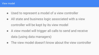 View model
● Used to represent a model of a view controller
● All state and business logic associated with a view
controller will be kept by its view model
● A view model will trigger all calls to send and receive
data (using data managers)
● The view model doesn’t know about the view controller
 