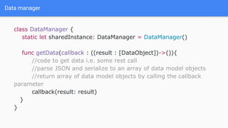 Data manager
class DataManager {
static let sharedInstance: DataManager = DataManager()
func getData(callback : ((result : [DataObject])->()){
//code to get data i.e. some rest call
//parse JSON and serialize to an array of data model objects
//return array of data model objects by calling the callback
parameter
callback(result: result)
}
}
 