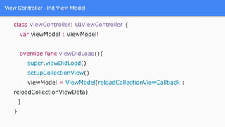 View Controller - Init View Model
class ViewController: UIViewController {
var viewModel : ViewModel!
override func viewDidLoad(){
super.viewDidLoad()
setupCollectionView()
viewModel = ViewModel(reloadCollectionViewCallback :
reloadCollectionViewData)
}
}
 