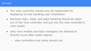 Summery
● The view controller should only be responsible for
displaying UI and handling user interaction.
● Business logic, state, and data handling should be taken
out of the view controller and put into the view controller’s
view model.
● Only view models and data managers are allowed to
directly touch data model objects
○ view controllers and views should not.
 